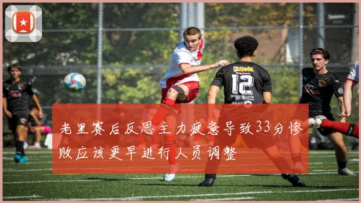 老里赛后反思主力疲惫导致33分惨败应该更早进行人员调整
