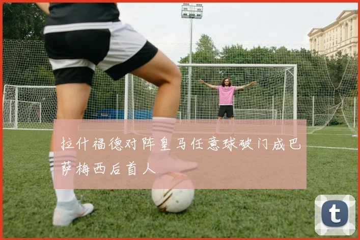 拉什福德对阵皇马任意球破门成巴萨梅西后首人