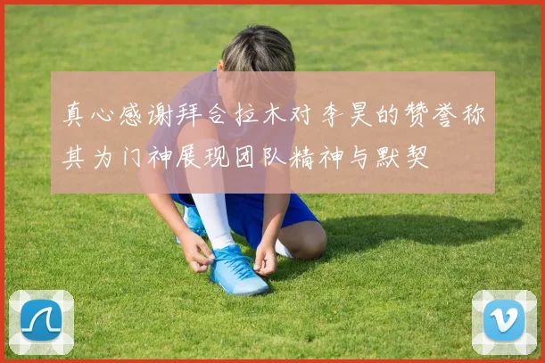真心感谢拜合拉木对李昊的赞誉称其为门神展现团队精神与默契