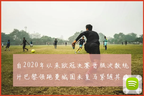 自2020年以来欧冠决赛晋级次数统计巴黎领跑曼城国米皇马紧随其后