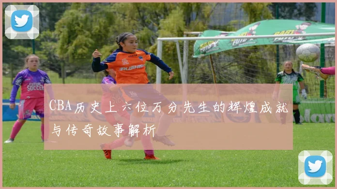 CBA历史上六位万分先生的辉煌成就与传奇故事解析