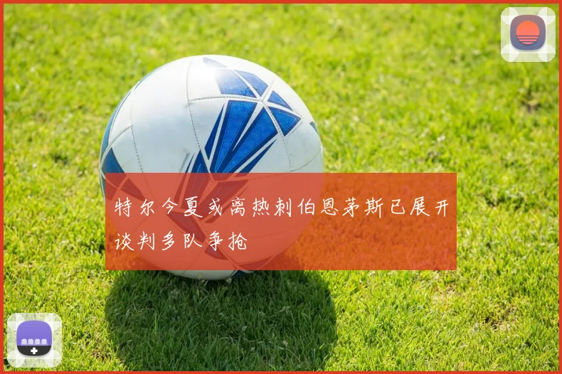 特尔今夏或离热刺伯恩茅斯已展开谈判多队争抢