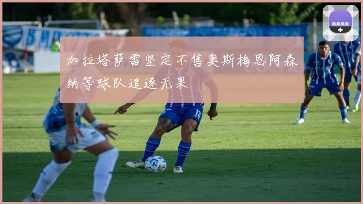加拉塔萨雷坚定不售奥斯梅恩阿森纳等球队追逐无果