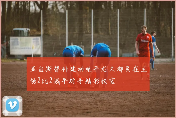 亚当斯替补建功绝平尤文都灵在主场2比2战平对手精彩收官