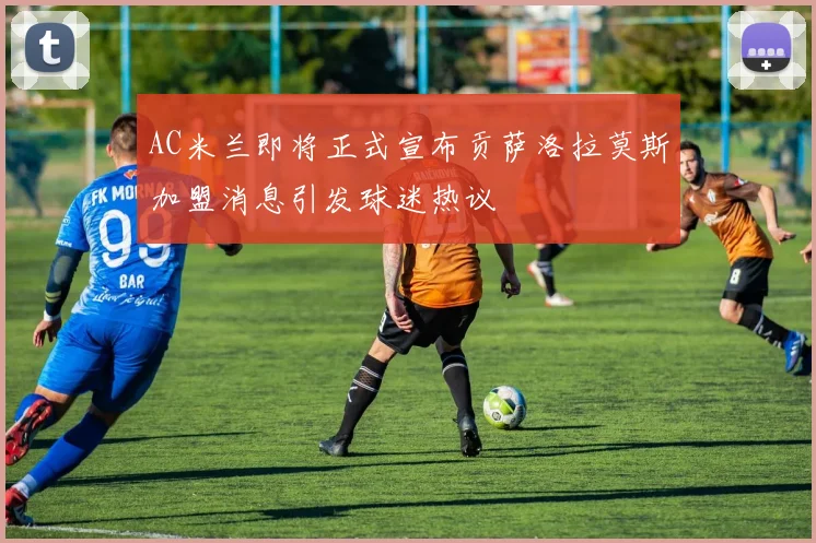 AC米兰即将正式宣布贡萨洛拉莫斯加盟消息引发球迷热议