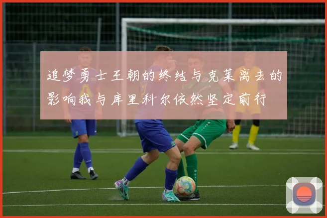 追梦勇士王朝的终结与克莱离去的影响我与库里科尔依然坚定前行