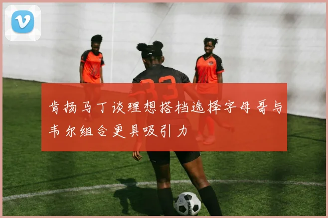 肯扬马丁谈理想搭档选择字母哥与韦尔组合更具吸引力