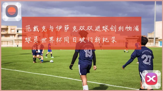 范戴克与伊萨克双双进球创利物浦球员世界杯同日破门新纪录