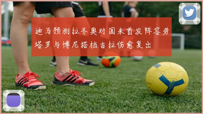 迪马预测拉齐奥对国米首发阵容劳塔罗与博尼搭档吉拉伤愈复出