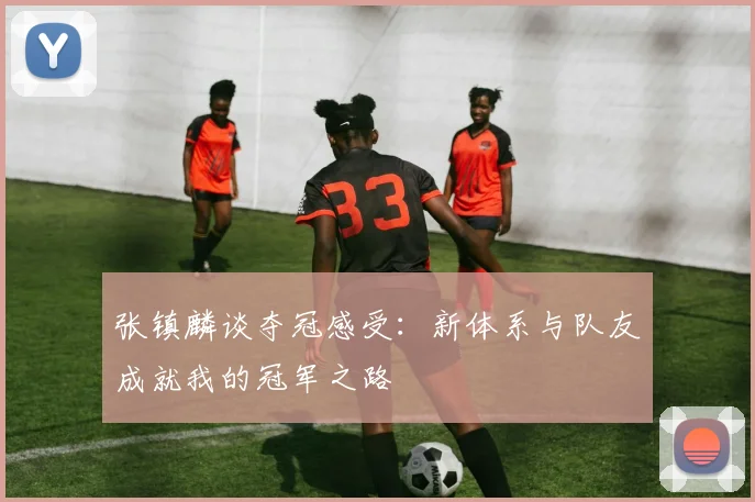 张镇麟谈夺冠感受：新体系与队友成就我的冠军之路