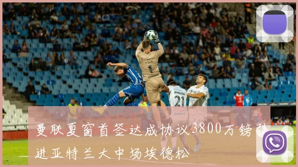 曼联夏窗首签达成协议3800万镑引进亚特兰大中场埃德松