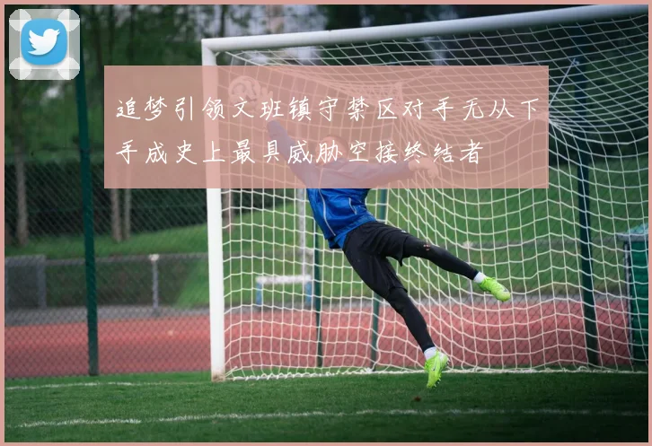 追梦引领文班镇守禁区对手无从下手成史上最具威胁空接终结者
