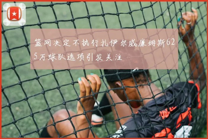 篮网决定不执行扎伊尔威廉姆斯625万球队选项引发关注