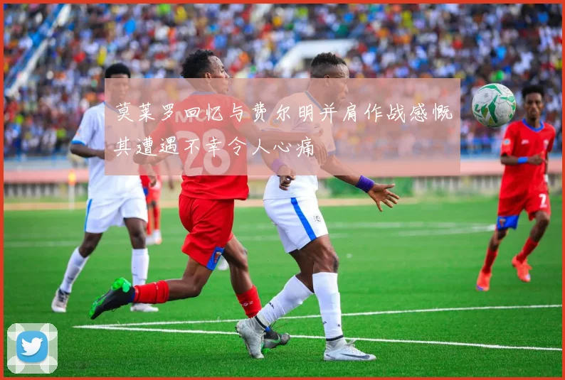 莫莱罗回忆与费尔明并肩作战感慨其遭遇不幸令人心痛