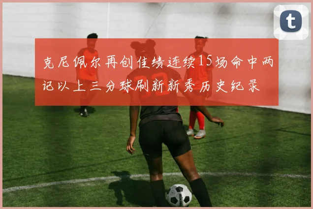 克尼佩尔再创佳绩连续15场命中两记以上三分球刷新新秀历史纪录