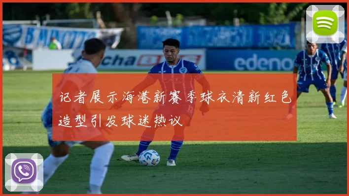 记者展示海港新赛季球衣清新红色造型引发球迷热议