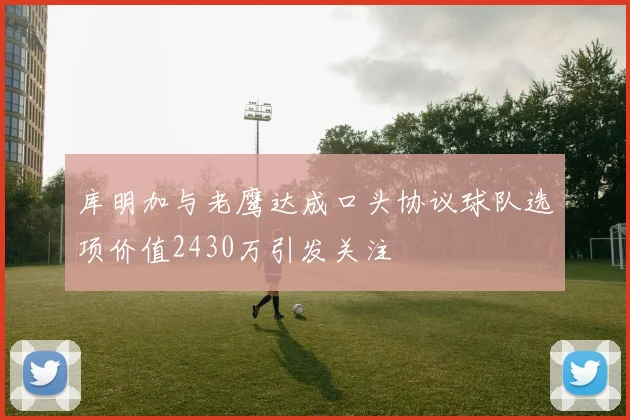 库明加与老鹰达成口头协议球队选项价值2430万引发关注