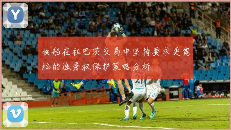 快船在祖巴茨交易中坚持要求更宽松的选秀权保护策略分析