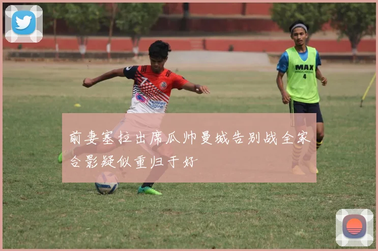 前妻塞拉出席瓜帅曼城告别战全家合影疑似重归于好